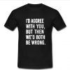 i'd agree with you but then we'd both be boring t shirt