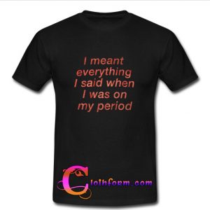 I Meant Everything I Said When I Was On My Period t shirt