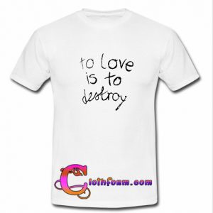 To Love Is To Destroy T shirt