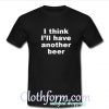 I Think I'll Have Another Beer t shirt