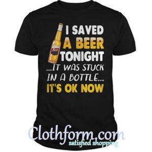 I saved a beer tonight it was stuck in a bottle it’s ok now shirt