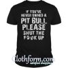 If you’ve never owned a Pit Bull please shut the Fuck up shirt