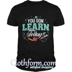 you gon learn today t shirt