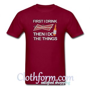 First I drink Budweiser then I do the things t-shirt