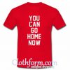 You Can Go Home Now t-shirt