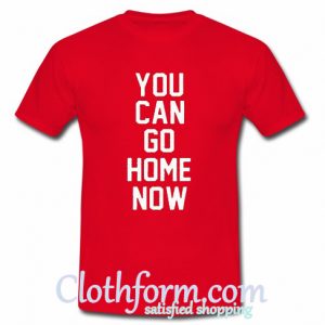 You Can Go Home Now t-shirt