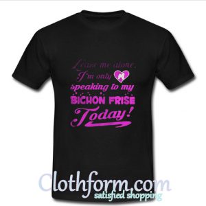 leave me alone I’m only speaking to my bichon frise to day T Shirt At